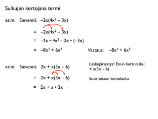 Sulkujen kertojana termi

esim.
 Sievennä
 –2x(4x2 – 3x)

             =
 –2x(4x2 – 3x)
             =
 –2x • 4x2 – 2x • (–3x)
             =
 –8x3 + 6x2               Vastaus: 
 –8x3 + 6x2

                                         Laskujärjestys! Ensin kertolasku:
esim.
 Sievennä
 2x + x(3x – 6)          + x(3x – 6)

             =
 2x + x(3x – 6)           Suoritetaan kertolasku

             =
 2x + x • 3x
 