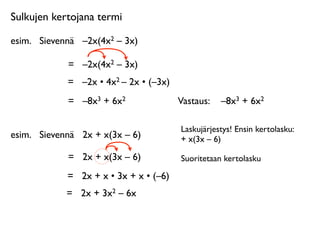 Sulkujen kertojana termi

esim.
 Sievennä
 –2x(4x2 – 3x)

             =
 –2x(4x2 – 3x)
             =
 –2x • 4x2 – 2x • (–3x)
             =
 –8x3 + 6x2               Vastaus: 
 –8x3 + 6x2

                                         Laskujärjestys! Ensin kertolasku:
esim.
 Sievennä
 2x + x(3x – 6)          + x(3x – 6)

             =
 2x + x(3x – 6)           Suoritetaan kertolasku

             =
 2x + x • 3x + x • (–6)
             =
 2x + 3x2 – 6x
 