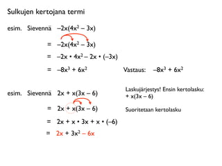 Sulkujen kertojana termi

esim.
 Sievennä
 –2x(4x2 – 3x)

             =
 –2x(4x2 – 3x)
             =
 –2x • 4x2 – 2x • (–3x)
             =
 –8x3 + 6x2               Vastaus: 
 –8x3 + 6x2

                                         Laskujärjestys! Ensin kertolasku:
esim.
 Sievennä
 2x + x(3x – 6)          + x(3x – 6)

             =
 2x + x(3x – 6)           Suoritetaan kertolasku

             =
 2x + x • 3x + x • (–6)
             =
 2x + 3x2 – 6x
 