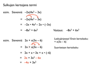 Sulkujen kertojana termi

esim.
 Sievennä
 –2x(4x2 – 3x)

             =
 –2x(4x2 – 3x)
             =
 –2x • 4x2 – 2x • (–3x)
             =
 –8x3 + 6x2               Vastaus: 
 –8x3 + 6x2

                                         Laskujärjestys! Ensin kertolasku:
esim.
 Sievennä
 2x + x(3x – 6)          + x(3x – 6)

             =
 2x + x(3x – 6)           Suoritetaan kertolasku

             =
 2x + x • 3x + x • (–6)
             =
 2x + 3x2 – 6x
             =
 –4x + 3x2
 