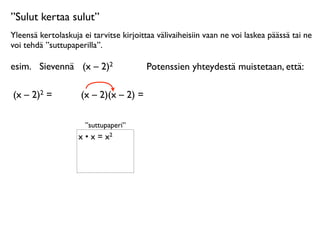”Sulut kertaa sulut”
Yleensä kertolaskuja ei tarvitse kirjoittaa välivaiheisiin vaan ne voi laskea päässä tai ne
voi tehdä ”suttupaperilla”.

esim.
 Sievennä
 (x – 2)2                Potenssien yhteydestä muistetaan, että:

(x – 2)2 =      
    (x – 2)(x – 2) =

                      ”suttupaperi”
                    x • x = x2
 