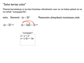 ”Sulut kertaa sulut”
Yleensä kertolaskuja ei tarvitse kirjoittaa välivaiheisiin vaan ne voi laskea päässä tai ne
voi tehdä ”suttupaperilla”.

esim.
 Sievennä
 (x – 2)2                Potenssien yhteydestä muistetaan, että:

(x – 2)2 =      
    (x – 2)(x – 2) =

                      ”suttupaperi”
                    x • x = x2
                    x • (–2) = –2x
 