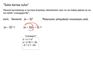 ”Sulut kertaa sulut”
Yleensä kertolaskuja ei tarvitse kirjoittaa välivaiheisiin vaan ne voi laskea päässä tai ne
voi tehdä ”suttupaperilla”.

esim.
 Sievennä
 (x – 2)2                Potenssien yhteydestä muistetaan, että:

(x – 2)2 =      
    (x – 2)(x – 2) =

                      ”suttupaperi”
                    x • x = x2
                    x • (–2) = –2x
                    –2 • x = –2x
 