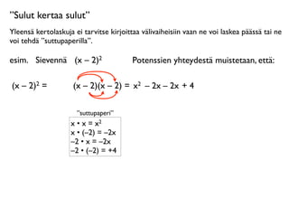 ”Sulut kertaa sulut”
Yleensä kertolaskuja ei tarvitse kirjoittaa välivaiheisiin vaan ne voi laskea päässä tai ne
voi tehdä ”suttupaperilla”.

esim.
 Sievennä
 (x – 2)2                Potenssien yhteydestä muistetaan, että:

(x – 2)2 =      
    (x – 2)(x – 2) = x2 – 2x – 2x + 4

                      ”suttupaperi”
                    x • x = x2
                    x • (–2) = –2x
                    –2 • x = –2x
                    –2 • (–2) = +4
 