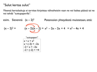 ”Sulut kertaa sulut”
Yleensä kertolaskuja ei tarvitse kirjoittaa välivaiheisiin vaan ne voi laskea päässä tai ne
voi tehdä ”suttupaperilla”.

esim.
 Sievennä
 (x – 2)2                Potenssien yhteydestä muistetaan, että:

(x – 2)2 =      
    (x – 2)(x – 2) = x2 – 2x – 2x + 4 = x2 – 4x + 4

                      ”suttupaperi”
                    x • x = x2
                    x • (–2) = –2x
                    –2 • x = –2x
                    –2 • (–2) = +4
 