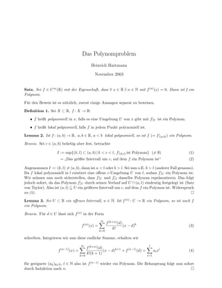Das Polynomproblem
Heinrich Hartmann
November 2003
Satz. Sei f ∈ C∞(R) mit der Eigenschaft, dass ∀ x ∈ R ∃ n ∈ N mit f(n)(x) = 0. Dann ist f ein
Polynom.
F¨ur den Beweis ist es n¨utzlich, zuerst einige Aussagen separat zu beweisen.
Deﬁnition 1. Sei X ⊂ R, f : X → R:
• f heißt polynomiell in x, falls es eine Umgebung U von x gibt mit f|U ist ein Polynom.
• f heißt lokal polynomiell, falls f in jedem Punkt polynomiell ist.
Lemma 2. Ist f : (a, b) → R, a, b ∈ R, a < b lokal polynomiell, so ist f (= f|(a,b)) ein Polynom.
Beweis. Sei c ∈ (a, b) beliebig aber fest, betrachte
I := sup{(k, l) ⊂ (a, b) | k < c < l, f|(k,l) ist Polynom} (= ∅) (1)
=
”
Das gr¨oßte Intervall um c, auf dem f ein Polynom ist“ (2)
Angenommen I =: (k, l) = (a, b), dann ist a < l oder b > l. Sei nun o.E. b > l (anderer Fall genauso).
Da f lokal polynomiell in l existiert eine oﬀene ε-Umgebung U von l, sodass f|U ein Polynom ist.
Wir m¨ussen nun noch sicherstellen, dass f|U und f|I dasselbe Polynom repr¨asentieren. Das folgt
jedoch sofort, da das Polynom f|U durch seinen Verlauf auf U ∩ (a, l) eindeutig festgelegt ist (Satz
von Taylor). Also ist (a, l) U ein gr¨oßeres Intervall um c, auf dem f ein Polymon ist. Widerspruch
zu (1).
Lemma 3. Sei U ⊂ R ein oﬀenes Intervall, n ∈ N. Ist f(n) : U → R ein Polynom, so ist auch f
ein Polynom.
Beweis. F¨ur d ∈ U l¨asst sich f(n) in der Form
f(n)
(x) =
m
k=0
f(k+n)(d)
k!
(x − d)k
(3)
schreiben. Integrieren wir nun diese endliche Summe, erhalten wir
f(n−1)
(x) =
m
k=0
f(k+n)(d)
k!(k + 1)
(x − d)k+1
+ f(n−1)
(d) =
l
i=1
aixi
(4)
f¨ur geeignete (ak)k∈N, l ∈ N also ist f(n−1) wieder ein Polynom. Die Behauptung folgt nun sofort
durch Induktion nach n.
 