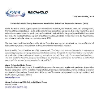 September 16th, 2019
Polynt-Reichhold Group Announces New Maleic Anhydride Reactor in Ravenna (Italy)
Polynt-Reichhold Group, a global producer in composite materials, intermediate chemicals, coa�ng resins,
thermose�ng composites, gel coats, and niche chemical special�es, announces that a new reactor has been
ordered to support its own internal consump�on of Maleic Anhydride for the growing worldwide Composites
business. The reactor, that has a capacity of 60 ktpa of Maleic Anhydride, will be installed in the Ravenna site,
and it is expected to be placed in opera�on during 2021.
The new reactor will be manufactured by Walter Tosto Spa, a recognized worldwide major manufacturer of
top quality high pressure equipment and vessels for the Petrochemical Industry.
Rosario Valido, Group President and CEO, commented: “The integration between intermediates and resins is
a founding principle of our group. We are committed to continue to support this business model as our worldwi-
de production of Composites grows, assuring a consistent and reliable supply of our internal building blocks.
The new reactor in Ravenna, designed according to our proprietary technologies, will continue to fulﬁll those
needs with the required quantities of Maleic Anhydride.”
About Polynt-Reichhold Group:
Polynt-Reichhold Group is one of the world’s largest manufacturers and suppliers of special�es, intermedia-
tes and composites for the industrial, transporta�on, building and construc�on, marine, medical, consumer
and food addi�ve markets. Polynt-Reichhold Group has 37 manufacturing opera�ons throughout North and
South America, Europe and Asia.
www.polynt.com
Group President and CEO Polynt-Reichhold Group
Rosario Valido
rosario.valido@polynt.com
 