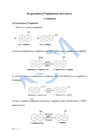 1 | P a g e
Preparation of Naphthalene derivatives
1. Naphthols
a) Preparation of Naphthols:
There are 2 isomeric naphthols
i) Fusion of naphthalene-1-sulphonic acid with NaOH gives 1-naphthol or -naphthol
ii) Similarly fusion of naphthalene-2-sulphonic acid with NaOH gives 2-naphthol or
-naphthol.
iii) Pure 1-naphthol is prepared by heating 1-naphthyl amine with dil.H2SO4 at 300oC
under pressure.
 