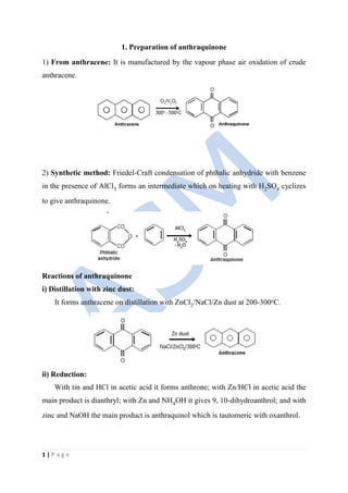 1 | P a g e
1. Preparation of anthraquinone
1) From anthracene: It is manufactured by the vapour phase air oxidation of crude
anthracene.
2) Synthetic method: Friedel-Craft condensation of phthalic anhydride with benzene
in the presence of AlCl3 forms an intermediate which on heating with H2SO4 cyclizes
to give anthraquinone.
Reactions of anthraquinone
i) Distillation with zinc dust:
It forms anthracene on distillation with ZnCl2/NaCl/Zn dust at 200-300oC.
ii) Reduction:
With tin and HCl in acetic acid it forms anthrone; with Zn/HCl in acetic acid the
main product is dianthryl; with Zn and NH4OH it gives 9, 10-dihydroanthrol; and with
zinc and NaOH the main product is anthraquinol which is tautomeric with oxanthrol.
 