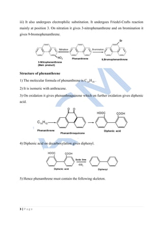 3 | P a g e
iii) It also undergoes electrophilic substitution. It undergoes Friedel-Crafts reaction
mainly at position 3. On nitration it gives 3-nitrophenanthrene and on bromination it
gives 9-bromophenanthrene.
Structure of phenanthrene
1) The molecular formula of phenanthrene is C14H10 .
2) It is isomeric with anthracene.
3) On oxidation it gives phenanthraquinone which on further oxidation gives diphenic
acid.
4) Diphenic acid on decarboxylation gives diphenyl.
5) Hence phenanthrene must contain the following skeleton.
 