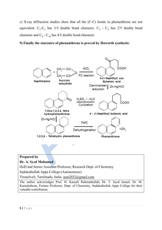 5 | P a g e
c) X-ray diffraction studies show that all the (C-C) bonds in phenanthrene are not
equivalent. C1-C2 has 3/5 double bond character. C2 - C3 has 2/5 double bond
character and C9 - C10 has 4/5 double bond character.
9) Finally the sturcutre of phenanthrene is proved by Haworth synthesis:
Prepared by
Dr. A. Syed Mohamed
HoD and Senior Assistant Professor, Research Dept. of Chemistry
Sadakathullah Appa College (Autonomous)
Tirunelveli, Tamilnadu, India. asm2032@gmail.com
The author ackowledges Prof. H. Kassali Rahmathullah, Dr. T. Syed Ismail, Dr. M.
Kamalutheen, Former Professor, Dept. of Chemistry, Sadakathullah Appa College for their
valuable contribution.
 