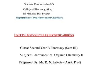 Shikshan Prasarak Mandal’s
College of Pharmacy, Akluj
Tal-Malshiras Dist-Solapur
Department of Pharmaceutical Chemistry
UNIT IV: POLYNUCLEAR HYDROCARBONS
Class: Second Year B.Pharmacy (Sem III)
Subject: Pharmaceutical Organic Chemistry II
Prepared By: Mr. R. N. Jalkote ( Assit. Prof)
 