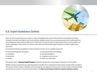 10
U.S. Export Assistance Centers
n 	Financing through loans and grants,
n 	Counseling,
n 	Mentoring,
n 	Training,
n 	International sales and marketing,
n 	International logistics,
n 	Compliance resources, and
n 	Health care information.
Of particular note is a Working Capital Program designed to provide loans to fund export transactions up to $5 million.
Whether starting or expanding your exporting business, the SBA and U.S. Department of Commerce can help. Initial consultation
and services are free. However,“Gold Key”services through the U.S. Department of Commerce, which involve‘on the ground’help
overseas do cost money. For more information, please visit http://www.sba.gov/content/us-exports-assistance-centers.
There are 109 U.S. Export Assistance Centers in major metropolitan areas across America with four serving Ohio (Cincinnati,
Cleveland, Columbus, and Dayton). Each center provides valuable assistance by connecting businesses with professionals from
the Small Business Administration (SBA), the U.S. Department of Commerce, the U.S. Export-Import Bank, and other public and
private organizations. Their mission is to serve as a one-stop shop that provides export assistance to small to medium-sized
businesses.
For businesses looking to go global, U.S. Export Assistance Centers can be a valuable resource for
 