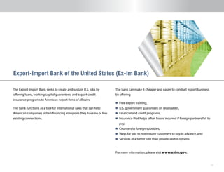 12
The Export-Import Bank seeks to create and sustain U.S. jobs by
offering loans, working capital guarantees, and export credit
insurance programs to American export firms of all sizes.
The bank functions as a tool for international sales that can help
American companies obtain financing in regions they have no or few
existing connections.
Export-Import Bank of the United States (Ex-Im Bank)
The bank can make it cheaper and easier to conduct export business
by offering
n 	Free export training,
n 	U.S. government guarantees on receivables,
n 	Financial and credit programs,
n 	Insurance that helps offset losses incurred if foreign partners fail to
pay,
n 	Counters to foreign subsidies,
n 	Ways for you to not require customers to pay in advance, and
n 	Services at a better rate than private-sector options.
For more information, please visit www.exim.gov.
 