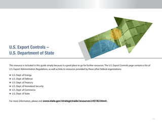 13
This resource is included in this guide simply because it a good place to go for further resources. The U.S. Export Controls page contains a list of
U.S. Export Administration Regulations, as well as links to resources provided by these other federal organizations:
n 	U.S. Dept. of Energy
n 	U.S. Dept. of Defense
n 	U.S. Dept. of Treasury
n 	U.S. Dept. of Homeland Security
n 	U.S. Dept. of Commerce
n 	U.S. Dept. of State
For more information, please visit www.state.gov/strategictrade/resources/c43182.htm#.
U.S. Export Controls –
U.S. Department of State
 