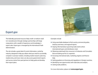 14
This federally sponsored resource helps small- to medium-sized
U.S. manufacturers through strategic partnerships with large
corporations with a wealth of experience and knowledge in
export sales. Export.gov is managed by the International Trade
Administration.
The site includes a great deal of current information, sorted by
industry, designed to help you obtain what you need to successfully
compete in overseas markets, including market research, planning
market entry, and more. Users can also access government reports
and success stories from past partners to help guide and develop
their export plans.
Export.gov
Examples include
n 	Using searchable database to find country commercial guides,
industry overviews, and regional reports.
n 	Staying informed about upcoming trade events where
international buyers and distributors meet.
n 	Obtaining trade leads from resources in Embassies and Consulates
that are looking out for U.S. exporters.
n 	Accessing international sales, marketing, logistics and finance
help.
n 	Getting guidance on licensing and regulations in foreign countries.
n 	Identifying new opportunities with trade data and analysis.
n 	Solving trade problems.
For more information, please visit www.export.gov.
 