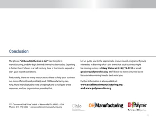 15
The phrase “strike while the iron is hot”has its roots in
manufacturing, and the logic behind it remains clear today. Exporting
is hotter than it’s been in a half century. Now is the time to expand or
start your export operations.
Fortunately, there are many resources out there to help your business
run more efficiently and profitably and, OH!Manufacturing can
help. Many manufacturers need a helping hand to navigate these
resources, and our organization provides that.
Conclusion
Let us guide you to the appropriate resources and programs. If you’re
interested in learning what’s out there that your business might
be missing out on, call Gary Walzer at (614) 776-5720 or email
gwalzer@polymerohio.org. We’ll leave no stone unturned as we
focus on determining how to best assist you.
Further information is also available at:
www.excellenceinmanufacturing.org
and www.polymerohio.org.
155 Commerce Park Drive Suite 8 n Westerville OH 43082 n USA
Phone: 614-776-5265 n www.excellenceinmanufacturing.org
 