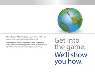 3
PolymerOhio and OH!Manufacturing can connect you with the right
resources to help you get your initiatives off the ground.
As a starting point, we’ve put together this e-guide. It highlights a
number of state and federal programs that can help you through every
step of the development and execution of your export strategy.
Get into
the game.
We’ll show
you how.
 