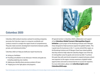 5
Columbus 2020 conducts business outreach to existing companies,
promotes the Columbus region to companies worldwide and
conducts research to analyze the region’s levels of competitiveness.
They also make economic development investments between public,
private, and institutional entities.
Columbus 2020 can help you build your export business by
n 	Acting as a facilitator.
n 	Providing consultation to see what your interests and goals are,
including exploring new markets.
n 	Helping you identify where you/your products fit best.
n 	Triaging you to the right places and programs.
Columbus 2020
Of special mention is Columbus 2020’s collaboration and support
of the Columbus Global Connect: Metropolitan Export
Initiative–a joint project of the Brookings Institute and JP Morgan
Chase designed to help businesses expand into global markets. This
is good news for businesses in the 11-county central Ohio region, as
the Brookings Institute and JP Morgan Chase have stated publicly
that they intend to help make the Columbus Region one of the top
25 metropolitan areas for goods and services by 2020. To achieve
this goal, they will: assist local companies to expand and grow, attract
new exporters to the region, increase awareness of global market
opportunities and work to remove barriers to success for exporters.
For more information, please visit columbusregion.com/
Columbus2020.aspx.
1
http://columbusregion.com/Columbus/media/Columbus/Press%20Releases/2014/Columbus-Region-Unveils-Assessment,-Plan-of-Action-for-Increasing-Exports.pdf1
 