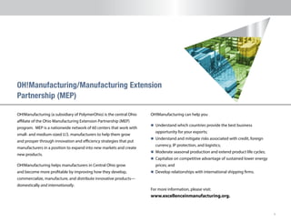 6
OH!Manufacturing (a subsidiary of PolymerOhio) is the central Ohio
affiliate of the Ohio Manufacturing Extension Partnership (MEP)
program. MEP is a nationwide network of 60 centers that work with
small- and medium-sized U.S. manufacturers to help them grow
and prosper through innovation and efficiency strategies that put
manufacturers in a position to expand into new markets and create
new products.
OH!Manufacturing helps manufacturers in Central Ohio grow
and become more profitable by improving how they develop,
commercialize, manufacture, and distribute innovative products—
domestically and internationally.
OH!Manufacturing/Manufacturing Extension
Partnership (MEP)
OH!Manufacturing can help you
n 	Understand which countries provide the best business
opportunity for your exports;
n 	Understand and mitigate risks associated with credit, foreign
currency, IP protection, and logistics;
n 	Moderate seasonal production and extend product life cycles;
n 	Capitalize on competitive advantage of sustained lower energy
prices; and
n Develop relationships with international shipping firms.
For more information, please visit:
www.excellenceinmanufacturing.org.
 