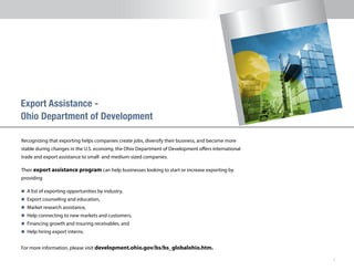 7
Recognizing that exporting helps companies create jobs, diversify their business, and become more
stable during changes in the U.S. economy, the Ohio Department of Development offers international
trade and export assistance to small- and medium-sized companies.
Their export assistance program can help businesses looking to start or increase exporting by
providing
n 	A list of exporting opportunities by industry,
n 	Export counseling and education,
n 	Market research assistance,
n 	Help connecting to new markets and customers,
n 	Financing growth and insuring receivables, and
n 	Help hiring export interns.
For more information, please visit development.ohio.gov/bs/bs_globalohio.htm.
Ohio Department of Development
 