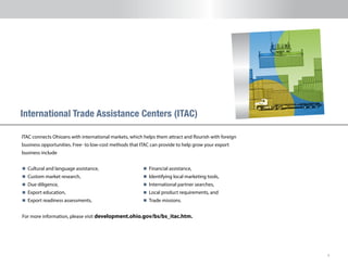 8
ITAC connects Ohioans with international markets, which helps them attract and flourish with foreign
business opportunities. Free- to low-cost methods that ITAC can provide to help grow your export
business include
International Trade Assistance Centers (ITAC)
n 	Cultural and language assistance,
n 	Custom market research,
n 	Due diligence,
n 	Export education,
n 	Export readiness assessments,
n 	Financial assistance,
n 	Identifying local marketing tools,
n 	International partner searches,
n 	Local product requirements, and
n 	Trade missions.
For more information, please visit development.ohio.gov/bs/bs_itac.htm.
 