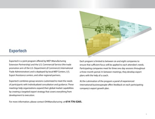 9
Exportech is a joint program offered by MEP (Manufacturing
Extension Partnership) and the U.S. Commercial Service (the trade
promotion arm of the U.S. Department of Commerce’s International
Trade Administration) and is deployed by local MEP Centers, U.S.
Export Assistance centers, and other regional partners.
Exportech combines group sessions customized to meet the needs
of participants with individualized consultation and guidance. These
meetings help organizations expand their global market capabilities
by creating a targeted export strategy that covers everything from
development to execution.
Exportech
Each program is limited to between six and eight companies to
ensure that sufficient focus will be applied to each attendee’s needs.
Participating companies meet for three one-day sessions throughout
a three-month period. In between meetings, they develop export
plans with the help of a coach.
At the culmination of the program a panel of experienced
international businesspeople offers feedback on each participating
company’s export growth plan.  
For more information, please contact OH!Manufacturing at 614-776-5265.
 