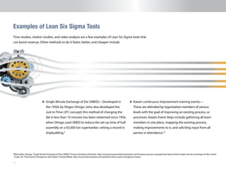 11
n 	Single-Minute Exchange of Die (SMED)—Developed in
the 1950s by Shigeo Shingo, (who also developed the
Just-in-Time (JIT) concept) this method of changing the
die in less than 10 minutes has been esteemed since 1956,
when Shingo used SMED to reduce the set-up time of hull
assembly on a 65,000 ton supertanker; setting a record in
shipbuilding.9
Examples of Lean Six Sigma Tools
9
Moinuddin, Khwaja.“Single Minute Exchange of Dies (SMED).”Process Excellence Netowrk. http://www.processexcellencenetwork.com/business-process-management-bpm/articles/single-minute-exchange-of-dies-smed/.
10
Jusko, Jill.“Drive Quick Changeover with Kaizen.”IndustryWeek. http://www.industryweek.com/workforce/drive-quick-changeover-kaizen
Time studies, motion studies, and video analysis are a few examples of Lean Six Sigma tools that
can boost revenue. Other methods to do it faster, better, and cheaper include
n 	Kaizen continuous improvement training events—
These are attended by organization members of various
levels with the goal of improving an existing process, or
processes. Kaizen Event Steps include gathering all team
members in one place, mapping the existing process,
making improvements to it, and soliciting input from all
parties in attendance.10
 