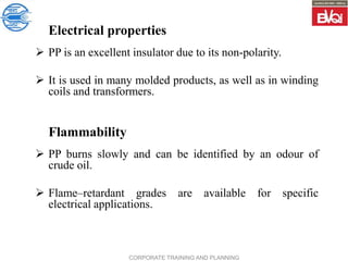 CORPORATE TRAINING AND PLANNING
Electrical properties
 PP is an excellent insulator due to its non-polarity.
 It is used in many molded products, as well as in winding
coils and transformers.
Flammability
 PP burns slowly and can be identified by an odour of
crude oil.
 Flame–retardant grades are available for specific
electrical applications.
 