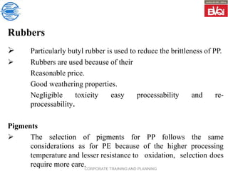 CORPORATE TRAINING AND PLANNING
Rubbers
 Particularly butyl rubber is used to reduce the brittleness of PP.
 Rubbers are used because of their
Reasonable price.
Good weathering properties.
Negligible toxicity easy processability and re-
processability.
Pigments
 The selection of pigments for PP follows the same
considerations as for PE because of the higher processing
temperature and lesser resistance to oxidation, selection does
require more care.
 