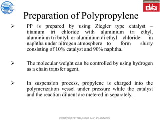 CORPORATE TRAINING AND PLANNING
Preparation of Polypropylene
 PP is prepared by using Ziegler type catalyst –
titanium tri chloride with aluminium tri ethyl,
aluminium tri butyl, or aluminium di ethyl chloride in
naphtha under nitrogen atmosphere to form slurry
consisting of 10% catalyst and 90% naphtha.
 The molecular weight can be controlled by using hydrogen
as a chain transfer agent.
 In suspension process, propylene is charged into the
polymerization vessel under pressure while the catalyst
and the reaction diluent are metered in separately.
 