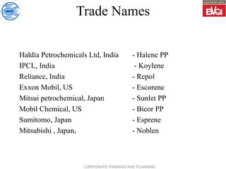 CORPORATE TRAINING AND PLANNING
Trade Names
Haldia Petrochemicals Ltd, India - Halene PP
IPCL, India - Koylene
Reliance, India - Repol
Exxon Mobil, US - Escorene
Mitsui petrochemical, Japan - Sunlet PP
Mobil Chemical, US - Bicor PP
Sumitomo, Japan - Esprene
Mitsubishi , Japan, - Noblen
 