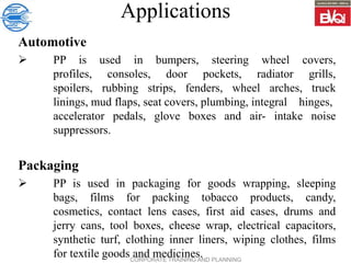CORPORATE TRAINING AND PLANNING
Applications
Automotive
 PP is used in bumpers, steering wheel covers,
profiles, consoles, door pockets, radiator grills,
spoilers, rubbing strips, fenders, wheel arches, truck
linings, mud flaps, seat covers, plumbing, integral hinges,
accelerator pedals, glove boxes and air- intake noise
suppressors.
Packaging
 PP is used in packaging for goods wrapping, sleeping
bags, films for packing tobacco products, candy,
cosmetics, contact lens cases, first aid cases, drums and
jerry cans, tool boxes, cheese wrap, electrical capacitors,
synthetic turf, clothing inner liners, wiping clothes, films
for textile goods and medicines.
 