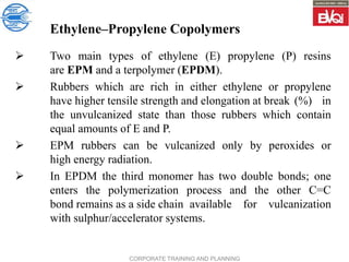 CORPORATE TRAINING AND PLANNING
Ethylene–Propylene Copolymers
 Two main types of ethylene (E) propylene (P) resins
are EPM and a terpolymer (EPDM).
 Rubbers which are rich in either ethylene or propylene
have higher tensile strength and elongation at break (%) in
the unvulcanized state than those rubbers which contain
equal amounts of E and P.
 EPM rubbers can be vulcanized only by peroxides or
high energy radiation.
 In EPDM the third monomer has two double bonds; one
enters the polymerization process and the other C=C
bond remains as a side chain available for vulcanization
with sulphur/accelerator systems.
 