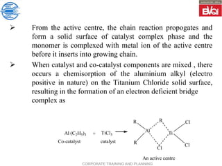 CORPORATE TRAINING AND PLANNING
 From the active centre, the chain reaction propogates and
form a solid surface of catalyst complex phase and the
monomer is complexed with metal ion of the active centre
before it inserts into growing chain.
 When catalyst and co-catalyst components are mixed , there
occurs a chemisorption of the aluminium alkyl (electro
positive in nature) on the Titanium Chloride solid surface,
resulting in the formation of an electron deficient bridge
complex as
Al (C2H5)3 + TiCl3
Co-catalyst catalyst
R
R
Al
R
Ti
Cl
Cl
Cl
An active centre
 