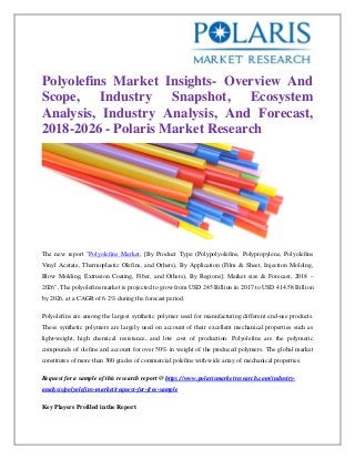 Polyolefins Market Insights- Overview And
Scope, Industry Snapshot, Ecosystem
Analysis, Industry Analysis, And Forecast,
2018-2026 - Polaris Market Research
The new report "Polyolefins Market, [By Product Type (Polypolyolefins, Polypropylene, Polyolefins
Vinyl Acetate, Thermoplastic Olefins, and Others), By Application (Film & Sheet, Injection Molding,
Blow Molding, Extrusion Coating, Fiber, and Others), By Regions]: Market size & Forecast, 2018 –
2026", The polyolefins market is projected to grow from USD 245 Billion in 2017 to USD 414.58 Billion
by 2026, at a CAGR of 6.2% during the forecast period.
Polyolefins are among the largest synthetic polymer used for manufacturing different end-use products.
These synthetic polymers are largely used on account of their excellent mechanical properties such as
light-weight, high chemical resistance, and low cost of production. Polyolefins are the polymeric
compounds of olefins and account for over 50% in weight of the produced polymers. The global market
constitutes of more than 300 grades of commercial polefins with wide array of mechanical properties.
Request for a sample of this research report @ https://www.polarismarketresearch.com/industry-
analysis/polyolefins-market/request-for-free-sample
Key Players Profiled in the Report
 