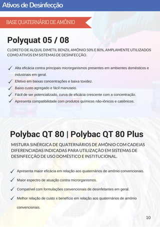 AtivosdeDesinfecção
Alta eficácia contra principais microrganismos presentes em ambientes domésticos e
industriais em geral.
Efetivo em baixas concentrações e baixa toxidez.
Baixo custo agregado e fácil manuseio.
Fácil de ser potencializado, curva de eficácia crescente com a concentração.
Apresenta compatibilidade com produtos químicos não­iônicos e catiônicos.
Polyquat 05 / 08
CLORETO DE ALQUIL DIMETIL BENZIL AMÔNIO 50% E 80%, AMPLAMENTE UTILIZADOS
COMO ATIVOS EM SISTEMAS DE DESINFECÇÃO.
Apresenta maior eficácia em relação aos quaternários de amônio convencionais.
Maior espectro de atuação contra microrganismos.
Compatível com formulações convencionais de desinfetantes em geral.
Melhor relação de custo x benefício em relação aos quaternários de amônio
convencionais.
Polybac QT 80 | Polybac QT 80 Plus
MISTURA SINÉRGICA DE QUATERNÁRIOS DE AMÔNIO COM CADEIAS
DIFERENCIADAS INDICADAS PARA UTILIZAÇÃO EM SISTEMAS DE
DESINFECÇÃO DE USO DOMÉSTICO E INSTITUCIONAL.
10
BASEQUATERNÁRIODEAMÔNIO
 