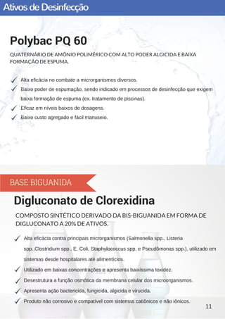 AtivosdeDesinfecção
Alta eficácia no combate a microrganismos diversos.
Baixo poder de espumação, sendo indicado em processos de desinfecção que exigem
baixa formação de espuma (ex. tratamento de piscinas).
Eficaz em níveis baixos de dosagens.
Baixo custo agregado e fácil manuseio.
Polybac PQ 60
QUATERNÁRIO DE AMÔNIO POLIMÉRICO COM ALTO PODER ALGICIDA E BAIXA
FORMAÇÃO DE ESPUMA.
Alta eficácia contra principais microrganismos (Salmonella spp., Listeria
spp.,Clostridium spp., E. Coli, Staphylococcus spp. e Pseudômonas spp.), utilizado em
sistemas desde hospitalares até alimentícios.
Utilizado em baixas concentrações e apresenta baixíssima toxidez.
Desestrutura a função osmótica da membrana celular dos microorganismos.
Apresenta ação bactericida, fungicida, algicida e virucida.
Produto não corrosivo e compatível com sistemas catiônicos e não iônicos.
Digluconato de Clorexidina
COMPOSTO SINTÉTICO DERIVADO DA BIS-BIGUANIDA EM FORMA DE
DIGLUCONATO A 20% DE ATIVOS.
11
BASE BIGUANIDA
 