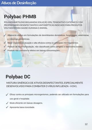AtivosdeDesinfecção
Altamente efetivo em formulações de desinfetantes domésticos, hospitalares, veterinárias
e indústrias alimentícias.
Maior espectro de atuação e alta eficácia contra os principais microrganismos;
Produto de fácil manipulação, não classificado como perigoso e baixíssima toxidez.  
Produto não corrosivo e efetivo em baixas concentrações.
Polybac PHMB
POLI(HEXAMETILENO BIGUANIDA) SOLUÇÃO 20%, TENSOATIVO CATIÔNICO COM
PROPRIEDADES DESINFECTANTES E ANTISSÉPTICAS INDICADO PARA PRODUTOS
VOLTADOS PARA SAÚDE HUMANA E ANIMAL.
Eficaz contra os principais microrganismos, podendo ser utilizado em formulações para
uso geral e hospitalar.
Muito eficiente em baixas dosagens.
Apresenta baixa toxicidade.
Polybac DC
MISTURA SINÉRGICA DE ATIVOS DESINFECTANTES, ESPECIALMENTE
DESENVOLVIDO PARA COMBATER O VÍRUS INFLUENZA - H1N1.
12
 