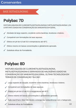 Conservantes
Atividade de largo espectro, excelente contra bactérias, leveduras e bolores.
Compatível com formulações de base aquosas.
Efetivo em pH de 4,0 até 9,0 e temperaturas até 40°C.
Efetivo mesmo em baixas concentrações e globalmente aprovado.
Substituto eficaz do Formaldeído.
Polybac 7D
MISTURA AQUOSA DE CLOROMETILISOTIAZOLINONA E METILISOTIAZOLINONA 1,5%
(CMIT/MIT) USADO NA CONSERVAÇÃO DE SANEANTES EM GERAL.
Largo espectro de atuação, excelente contra bactérias, leveduras e bolores.
Compatível com formulações de base aquosas.
Efetivo em pH de 4,0 até 9,0 e temperaturas até 40°C.
Efetivo mesmo em baixas concentrações e globalmente aprovado.
Ação dual (Fast e Slow Kill) devido a sinergia das isotiazolinonas com o halogenado.
Substituto eficaz do Formaldeído.
Polybac 8D
MISTURA AQUOSA DE CLOROMETILISOTIAZOLINONA,
METILISOTIAZOLINONA E DERIVADOS DE HALOGÊNIO USADO NA
CONSERVAÇÃO DE SANEANTES EM GERAL. ÚLTIMA TECNOLOGIA EM
TERMOS DE CONSERVAÇÃO “IN-CAN”.
13
BASEISOTIAZOLINONAS
 