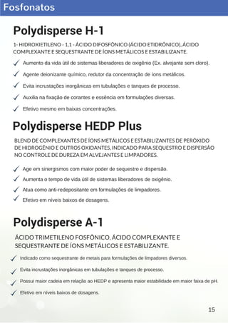 Fosfonatos
Aumento da vida útil de sistemas liberadores de oxigênio (Ex. alvejante sem cloro).
Agente deionizante químico, redutor da concentração de íons metálicos.
Evita incrustações inorgânicas em tubulações e tanques de processo.
Auxilia na fixação de corantes e essência em formulações diversas.
Efetivo mesmo em baixas concentrações.
Polydisperse H-1
1- HIDROXIETILENO - 1,1 - ÁCIDO DIFOSFÔNICO (ÁCIDO ETIDRÔNICO), ÁCIDO
COMPLEXANTE E SEQUESTRANTE DE ÍONS METÁLICOS E ESTABILIZANTE.
Indicado como sequestrante de metais para formulações de limpadores diversos.
Evita incrustações inorgânicas em tubulações e tanques de processo.
Possui maior cadeia em relação ao HEDP e apresenta maior estabilidade em maior faixa de pH.
Efetivo em níveis baixos de dosagens.
Polydisperse A-1
ÁCIDO TRIMETILENO FOSFÔNICO, ÁCIDO COMPLEXANTE E
SEQUESTRANTE DE ÍONS METÁLICOS E ESTABILIZANTE.
Age em sinergismos com maior poder de sequestro e dispersão.
Aumenta o tempo de vida útil de sistemas liberadores de oxigênio.
Atua como anti­redepositante em formulações de limpadores.
Efetivo em níveis baixos de dosagens.
Polydisperse HEDP Plus
BLEND DE COMPLEXANTES DE ÍONS METÁLICOS E ESTABILIZANTES DE PERÓXIDO
DE HIDROGÊNIO E OUTROS OXIDANTES, INDICADO PARA SEQUESTRO E DISPERSÃO
NO CONTROLE DE DUREZA EM ALVEJANTES E LIMPADORES.
15
 