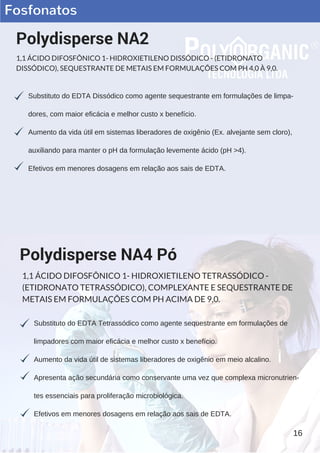 Fosfonatos
Substituto do EDTA Dissódico como agente sequestrante em formulações de limpa­
dores, com maior eficácia e melhor custo x benefício.
Aumento da vida útil em sistemas liberadores de oxigênio (Ex. alvejante sem cloro),
auxiliando para manter o pH da formulação levemente ácido (pH >4).
Efetivos em menores dosagens em relação aos sais de EDTA.
Polydisperse NA2
1,1 ÁCIDO DIFOSFÔNICO 1- HIDROXIETILENO DISSÓDICO - (ETIDRONATO
DISSÓDICO), SEQUESTRANTE DE METAIS EM FORMULAÇÕES COM PH 4,0 À 9,0.
Substituto do EDTA Tetrassódico como agente sequestrante em formulações de
limpadores com maior eficácia e melhor custo x benefício.
Aumento da vida útil de sistemas liberadores de oxigênio em meio alcalino.
Apresenta ação secundária como conservante uma vez que complexa micronutrien­
tes essenciais para proliferação microbiológica.
Efetivos em menores dosagens em relação aos sais de EDTA.
Polydisperse NA4 Pó
1,1 ÁCIDO DIFOSFÔNICO 1- HIDROXIETILENO TETRASSÓDICO -
(ETIDRONATO TETRASSÓDICO), COMPLEXANTE E SEQUESTRANTE DE
METAIS EM FORMULAÇÕES COM PH ACIMA DE 9,0.
16
 