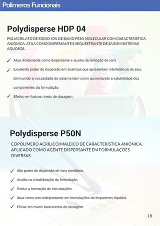 PolímerosFuncionais
Atua diretamente como dispersante e auxilia na remoção de íons.
Excelente poder de dispersão em sistemas que apresentam interferência de sais,
diminuindo a viscosidade do sistema bem como aumentando a solubilidade dos
componentes da formulação.
Efetivo em baixos níveis de dosagem.
Polydisperse HDP 04
POLIACRILATO DE SÓDIO 40% DE BAIXO PESO MOLECULAR COM CARACTERÍSTICA
ANIÔNICA, ATUA COMO DISPERSANTE E SEQUESTRANTE DE SAIS EM SISTEMAS
AQUOSOS.
Alto poder de dispersão de íons metálicos.
Auxilia na estabilização da formulação.
Reduz a formação de incrustações.
Atua como anti­redepositante em formulações de limpadores líquidos.
Eficaz em níveis baixíssimos de dosagem.
Polydisperse P50N
COPOLÍMERO ACRÍLICO/MALEICO DE CARACTERÍSTICA ANIÔNICA,
APLICADO COMO AGENTE DISPERSANTE EM FORMULAÇÕES
DIVERSAS.
19
 