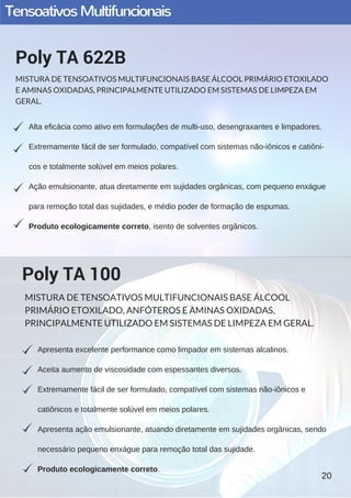 TensoativosMultifuncionais
Alta eficácia como ativo em formulações de multi­uso, desengraxantes e limpadores.
Extremamente fácil de ser formulado, compatível com sistemas não­iônicos e catiôni­
cos e totalmente solúvel em meios polares.
Ação emulsionante, atua diretamente em sujidades orgânicas, com pequeno enxágue
para remoção total das sujidades, e médio poder de formação de espumas.
Produto ecologicamente correto, isento de solventes orgânicos.
Poly TA 622B
MISTURA DE TENSOATIVOS MULTIFUNCIONAIS BASE ÁLCOOL PRIMÁRIO ETOXILADO
E AMINAS OXIDADAS, PRINCIPALMENTE UTILIZADO EM SISTEMAS DE LIMPEZA EM
GERAL.
Apresenta excelente performance como limpador em sistemas alcalinos.
Aceita aumento de viscosidade com espessantes diversos.
Extremamente fácil de ser formulado, compatível com sistemas não­iônicos e
catiônicos e totalmente solúvel em meios polares.
Apresenta ação emulsionante, atuando diretamente em sujidades orgânicas, sendo
necessário pequeno enxágue para remoção total das sujidade.
Produto ecologicamente correto.
Poly TA 100
MISTURA DE TENSOATIVOS MULTIFUNCIONAIS BASE ÁLCOOL
PRIMÁRIO ETOXILADO, ANFÓTEROS E AMINAS OXIDADAS,
PRINCIPALMENTE UTILIZADO EM SISTEMAS DE LIMPEZA EM GERAL.
20
 