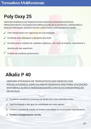 TensoativosMultifuncionais
Fácil manipulação com segurança em sua produção.
Excelente ativo detergente e alvejante para têxtil.
Emulsionante e oxidante de sujidades orgânicas, com ação de limpeza, clareamento e
desinfecção das superfícies.
Produto de excelente performance.
Poly Oxxy 25
MISTURA SINÉRGICA DE TENSOATIVOS E AGENTES OXIDANTES ESTÁVEIS,
PRINCIPALMENTE UTILIZADO EM FORMULAÇÕES DE ALVEJANTES, LIMPADORES A
BASE DE PERÓXIDO, DESINFETANTES, LIMPA PISO E LIMPADORES EM GERAL.
Excelente resistência à presença de álcalis bem como eletrólitos fortes.
Facil formulação e alto grau de solubilidade em meio aquoso.
Confere estabilidade e poder de limpeza secundário em formulações hiperalcalinas.
Produto ecologicamente correto. 
Alkaliz P 40
MISTURA OTIMIZADA DE TENSOATIVOS NÃO IÓNICOS COM
POLIGLUCOSÍDEOS, ESPECIALMENTE DESENVOLVIDO PARA UTILIZAÇÃO
EM FORMULAÇÕES E DESENGRAXANTES COM ALTA CONCENTRAÇÃO
DE ÁLCALIS.
22
 