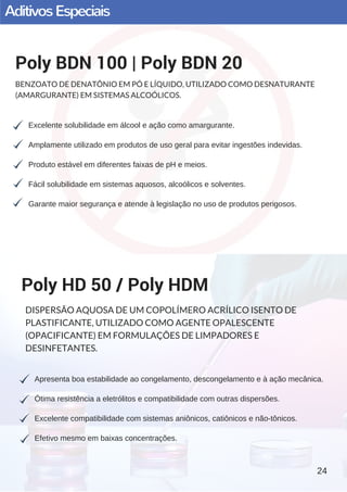 AditivosEspeciais
Excelente solubilidade em álcool e ação como amargurante.
Amplamente utilizado em produtos de uso geral para evitar ingestões indevidas.
Produto estável em diferentes faixas de pH e meios.
Fácil solubilidade em sistemas aquosos, alcoólicos e solventes.
Garante maior segurança e atende à legislação no uso de produtos perigosos.
Poly BDN 100 | Poly BDN 20
BENZOATO DE DENATÔNIO EM PÓ E LÍQUIDO, UTILIZADO COMO DESNATURANTE
(AMARGURANTE) EM SISTEMAS ALCOÓLICOS.
Apresenta boa estabilidade ao congelamento, descongelamento e à ação mecânica.
Ótima resistência a eletrólitos e compatibilidade com outras dispersões.
Excelente compatibilidade com sistemas aniônicos, catiônicos e não­tônicos.
Efetivo mesmo em baixas concentrações.
Poly HD 50 / Poly HDM
DISPERSÃO AQUOSA DE UM COPOLÍMERO ACRÍLICO ISENTO DE
PLASTIFICANTE, UTILIZADO COMO AGENTE OPALESCENTE
(OPACIFICANTE) EM FORMULAÇÕES DE LIMPADORES E
DESINFETANTES.
24
 