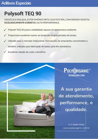 AditivosEspeciais
Polysoft TEQ 90 possui solubilidade aquosa em temperatura ambiente.
Proporciona excelente maciez ao tecido por longos períodos de tempo.
Utilizado para o mercado institucional, formulações de amaciantes concentrados e,
também, indicado para fabricação de bases para fins domésticos.
Excelente relação de custo x benefício.
Polysoft TEQ 90
MOLÉCULA DIALQUIL ESTER AMÔNIO METIL SULFATO 90%, COM ORIGEM VEGETAL
ECOLOGICAMENTE CORRETA E ALTA PERFORMANCE.
(11) 5044-4445
www.polyorganic.com.br
A sua garantia
de atendimento,
performance, e
qualidade.
(11) 5044-4445
www.polyorganic.com.br
 