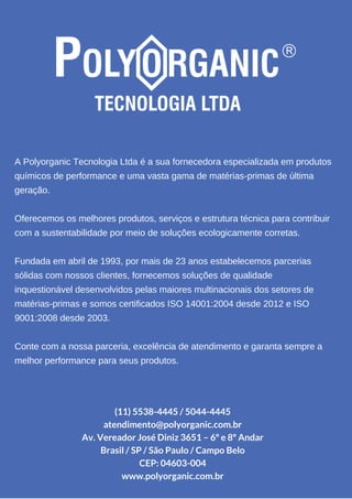 A Polyorganic Tecnologia Ltda é a sua fornecedora especializada em produtos
químicos de performance e uma vasta gama de matérias­primas de última
geração.
Oferecemos os melhores produtos, serviços e estrutura técnica para contribuir
com a sustentabilidade por meio de soluções ecologicamente corretas.
Fundada em abril de 1993, por mais de 23 anos estabelecemos parcerias
sólidas com nossos clientes, fornecemos soluções de qualidade
inquestionável desenvolvidos pelas maiores multinacionais dos setores de
matérias­primas e somos certificados ISO 14001:2004 desde 2012 e ISO
9001:2008 desde 2003.
Conte com a nossa parceria, excelência de atendimento e garanta sempre a
melhor performance para seus produtos.
(11) 5538-4445 / 5044-4445
atendimento@polyorganic.com.br
Av. Vereador José Diniz 3651 – 6º e 8º Andar
Brasil / SP / São Paulo / Campo Belo
CEP: 04603-004
www.polyorganic.com.br
 