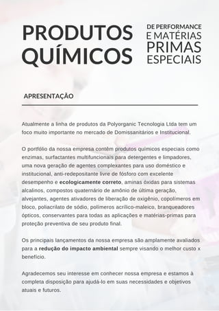 PRODUTOS
QUÍMICOS
DE PERFORMANCE
E MATÉRIAS
PRIMAS
ESPECIAIS
Atualmente a linha de produtos da Polyorganic Tecnologia Ltda tem um
foco muito importante no mercado de Domissanitários e Institucional.
O portfólio da nossa empresa contêm produtos químicos especiais como
enzimas, surfactantes multifuncionais para detergentes e limpadores,
uma nova geração de agentes complexantes para uso doméstico e
institucional, anti­redepositante livre de fósforo com excelente
desempenho e ecologicamente correto, aminas óxidas para sistemas
alcalinos, compostos quaternário de amônio de última geração,
alvejantes, agentes ativadores de liberação de oxigênio, copolímeros em
bloco, poliacrilato de sódio, polímeros acrílico­maleico, branqueadores
ópticos, conservantes para todas as aplicações e matérias­primas para
proteção preventiva de seu produto final.
Os principais lançamentos da nossa empresa são amplamente avaliados
para a redução do impacto ambiental sempre visando o melhor custo x
benefício.
Agradecemos seu interesse em conhecer nossa empresa e estamos à
completa disposição para ajudá­lo em suas necessidades e objetivos
atuais e futuros.
APRESENTAÇÃO
 