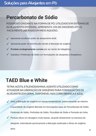 SoluçõesparaAlvejantesemPó
Apresenta excelente poder de alvejamento têxtil.
Apresenta poder de desinfecção devido à liberação de oxigênio.
Produto ecologicamente correto por ser isento de halogênios.
Substitui o Perborato de Sódio em formulações de alvejantes e limpadores.
Percarbonato de Sódio
PODEROSO OXIDANTE NA FORMA DE PÓ, UTILIZADO EM SISTEMAS DE
ALVEJAMENTO EM GERAL, APRESENTA 13% DE OXIGÊNIO ATIVO,
FACILMENTE LIBERADO EM MEIO AQUOSO.
Ativa a liberação de oxigênio em baixas temperaturas, potencializando ao máximo
a quantidade de oxigênio liberada em formulações base de Percarbonato de Sódio,
Perborato de Sódio, Perfosfato de Sódio, Persulfato de Sódio e Peróxido de Uréia.
Produto eficaz em dosagens muito baixas, atuando diretamente na estrutura do
alvejante, estimulando quimicamente a liberação acelerada e eficaz do oxigênio
ativo.
TAED Blue e White
TETRA-ACETIL ETILENODIAMINA, AGENTE UTILIZADO COMO
ATIVADOR NA LIBERAÇÃO DE OXIGÊNIO PARA FORMULAÇÕES DE
ALVEJANTES EM GERAL. DISPONÍVEL NAS CORES BRANCA E AZUL.
4
 